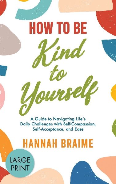 How to Be Kind to Yourself [LARGE PRINT EDITION]: A Guide to Navigating Life's Daily Challenges with Self-Compassion, Self-Acceptance, and Ease