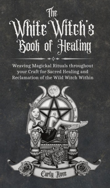 The White Witchs Book of Healing: Weaving Magickal Rituals throughout your Craft for Sacred Healing and Reclamation of the Wild Witch Within
