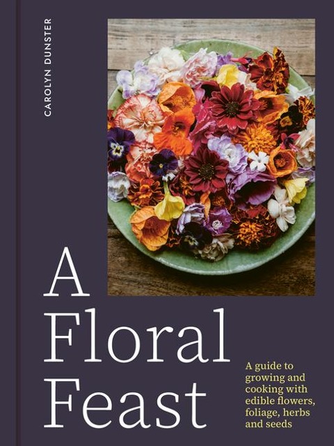 A Floral Feast: A guide to growing and cooking with edible flowers, foliage, herbs and seeds