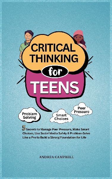 CRITICAL THINKING FOR TEENS: 5 Secrets to Manage Peer Pressure, Make Smart Choices, Use Social Media Safely & Problem-Solve like a Pro to Build a Strong Foundation for Life