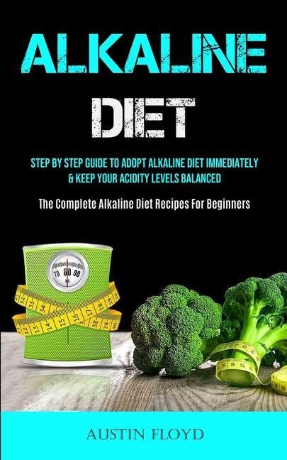 Alkaline Diet: Step By Step Guide To Adopt Alkaline Diet Immediately & Keep Your Acidity Levels Balanced (The Complete  Alkaline Diet Recipes For Beginners)