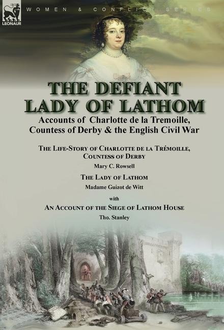 The Defiant Lady of Lathom: Accounts of Charlotte de la Tremoille, Countess of Derby & the English Civil War-The Life-Story of Charlotte de la Trémoille Countess of Derby by Mary C. Rowsell & The Lady of Lathom by Madame Guizot de Witt, with an Account of