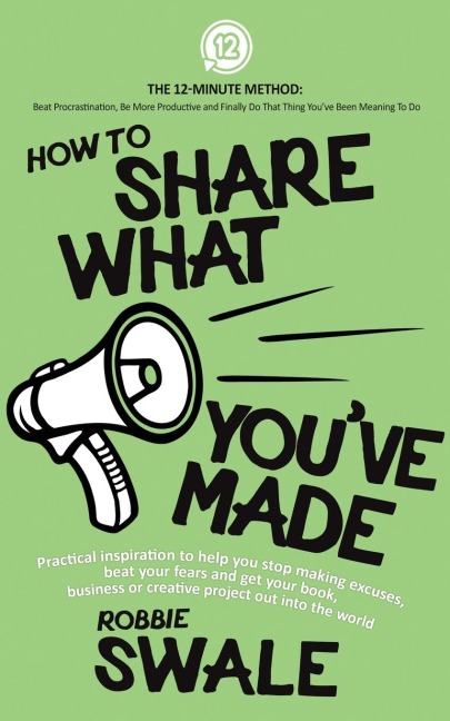 How to Share What Youve Made: Practical inspiration to help you stop making excuses, beat your fears and get your book, business or creative project out into the world
