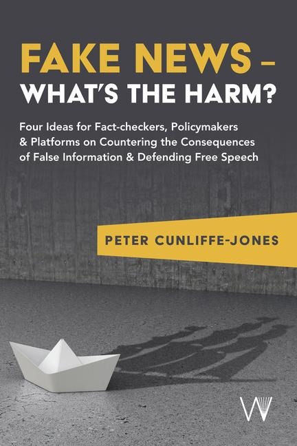Fake News - Whats the harm?: Four ideas for fact-checkers, policymakers & platforms on countering the consequences of false information & defending free speech