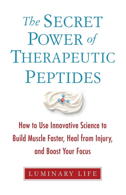 The Secret Power of Therapeutic Peptides: How to Use Innovative Science to Build Muscle Faster, Heal from Injury, and Boost Your Focus