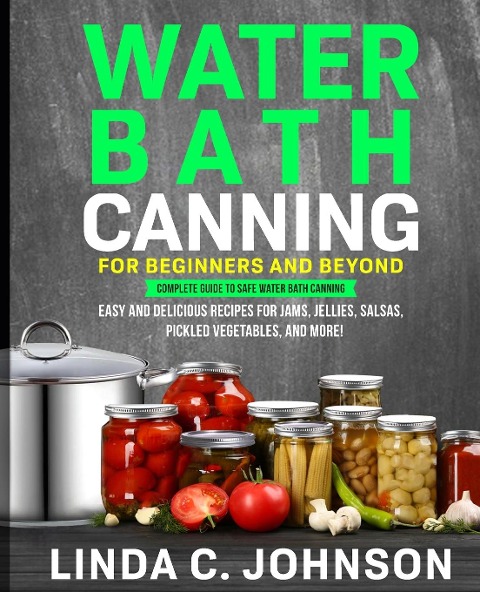 Water Bath Canning For Beginners and Beyond!: Complete Guide to Safe Water Bath Canning. Easy and Delicious Recipes for Jams, Jellies, Salsas, Pickled Vegetables, and More!