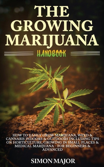The Growing Marijuana Handbook: : How To Easily Grow Marijuana, Weed & Cannabis Indoors & Outdoors Including Tips On Horticulture, Growing In Small Places & Medical Marijuana - For Beginners & Advanced