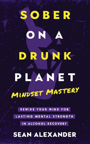 Sober On A Drunk Planet: Mindset Mastery. Rewire Your Mind For Lasting Mental Strength In Alcohol Recovery