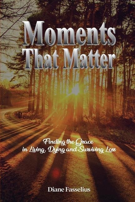Moments That Matter: Finding the Grace in Living, Dying and Surviving Loss
