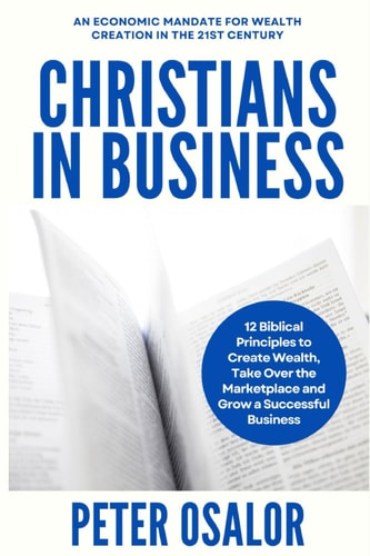 Christians In Business 12 Biblical Principles To Create Wealth, Take Over The Marketplace And Grow A Successful Business: (An Economic Mandate For Wealth Creation In The 21st Century)