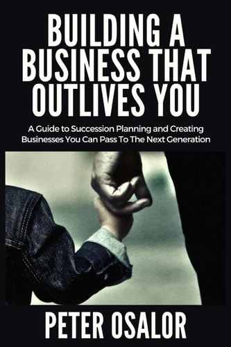 Building A BUSINESS THAT OUTLIVES YOU A Guide To Succession Planning And Creating Businesses You Can Pass To The Next Generation