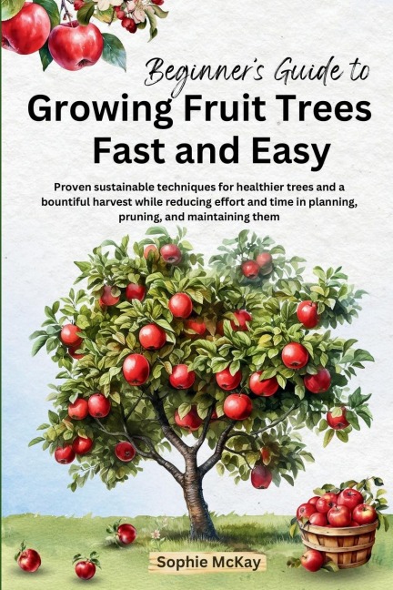 Beginners Guide to Growing Fruit Trees Fast and Easy: Proven sustainable techniques for healthier trees and a bountiful harvest while reducing effort and time in planting, pruning and maintaining them