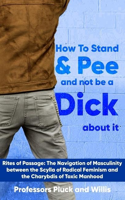 Professor Plucks How to Stand and Pee and not be a Dick about it: Rites of Passage: The Navigation of Masculinity between the Scylla of Radical Feminism and the Charybdis of Toxic Manhood