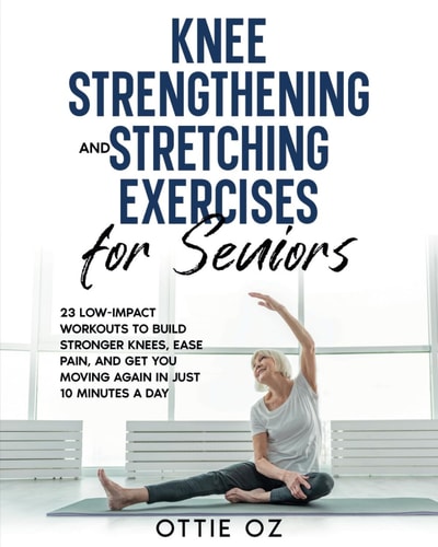 Knee Strengthening and Stretching Exercises for Seniors 23 Low-Impact Workouts to Build Stronger Knees, Ease Pain, and Get You Moving Again in Just 10 Minutes a Day