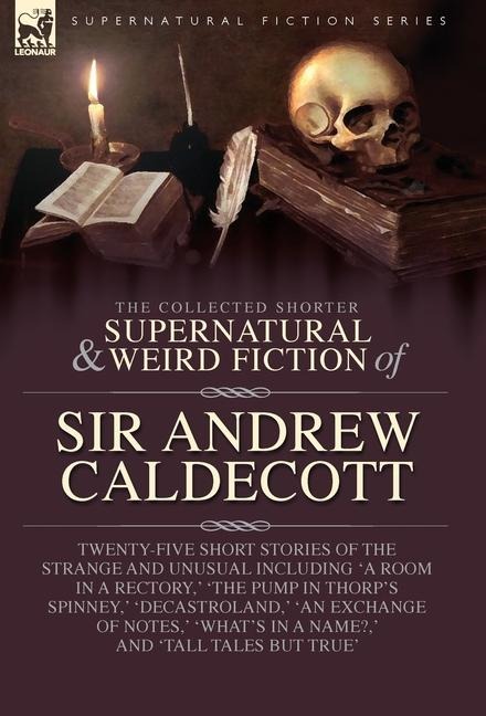 The Collected Supernatural and Weird Fiction of Sir Andrew Caldecott: Twenty-Five Short Stories of the Strange and Unusual Including A Room in a Rectory,  The Pump in Thorps Spinney,  Decastroland,  An Exchange of Notes,  Whats in a Name?,  and Tall Tales