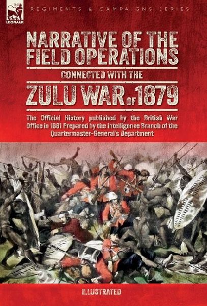 Narrative of the Field Operations Connected with the Zulu War of 1879: The Official History published by the British War Office in 1881 Prepared by the Intelligence Branch of the Quartermaster-Generals Department