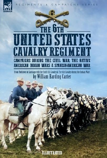 The 6th United States Cavalry Regiment: Campaigns during The Civil War, The Native American Indian Wars & Spanish-American War
