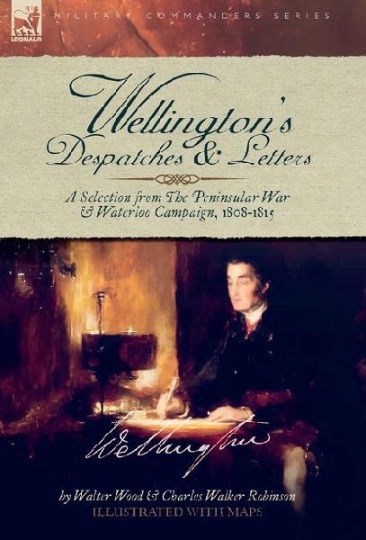 Wellingtons Despatches & Letters: A Selection from The Peninsular War & Waterloo Campaign, 1808-1815
