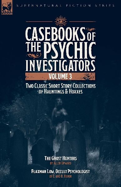 Casebooks of the  Psychic Investigators Volume 3, Two Classic Short Story Collections of Hauntings and Hoaxes: The Ghost Hunter & Flaxman Low, Occult Psychologist