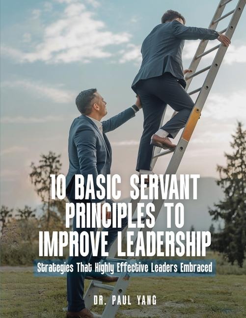 10 BASIC SERVANT PRINCIPLES TO IMPROVE LEADERSHIP: Strategies That Highly Effective Leaders Embraced