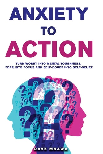 Anxiety to Action Turn Worry Into Mental Toughness, Fear Into Focus and Self-Doubt Into Unstoppable Confidence