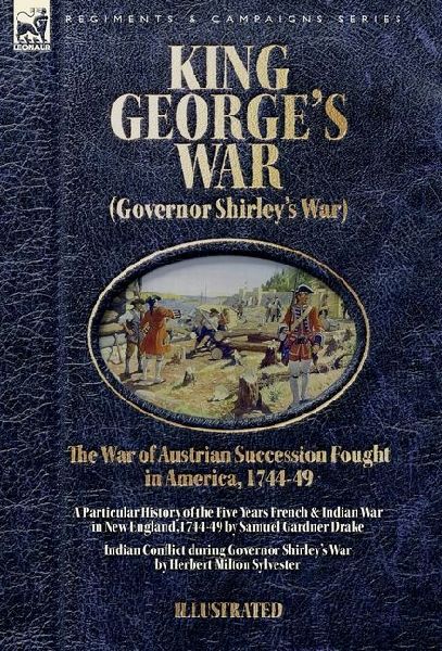 King George's War (Governor Shirley's War) - The War of Austrian Succession Fought in America, 1744-49: A Particular History of the Five Years French and Indian War in New  England,1744-49 & Indian Conflict during Governor Shirley's War