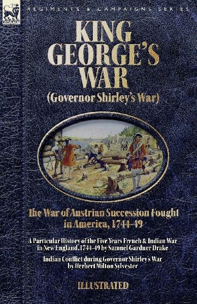 King George's War (Governor Shirley's War) - The War of Austrian Succession Fought in America, 1744-49: A Particular History of the Five Years French and Indian War in New  England,1744-49 & Indian Conflict during Governor Shirley's War