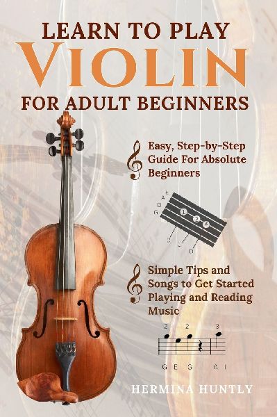 Learn To Play Violin For Adult Beginners: Easy Step-By-Step Guide For Absolute Beginners With Simple Tips To Get Started Playing The Violin And Reading Music