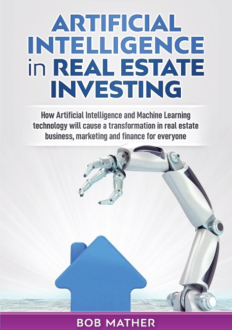 Artificial Intelligence in Real Estate Investing: How Artificial Intelligence and Machine Learning technology will cause a transformation in real estate business, marketing and finance for everyone