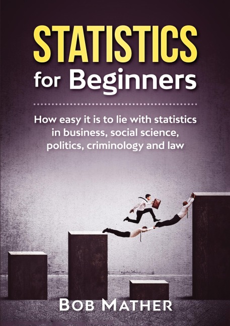 Statistics for Beginners: How easy it is to lie with statistics in business, social science, politics, criminology and law