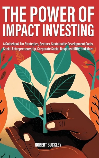 The Power of Impact Investing: A Guidebook For Strategies, Sectors, Sustainable Development Goals, Social Entrepreneurship, Corporate Social Responsibility, and More