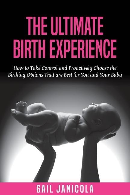 The Ultimate Birth Experience: How to Take Control and Proactively Choose the Birthing Options That are Best for you and Your Baby