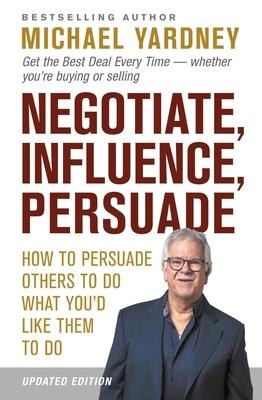 Negotiate, Influence, Persuade: How to Persuade Others to Do What Youd Like Them to Do