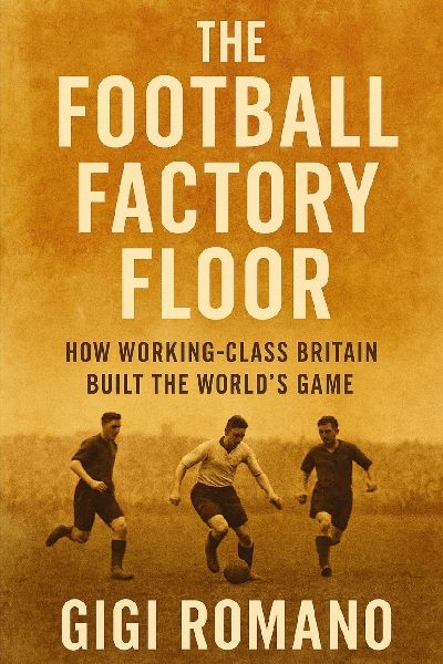 The Football Factory Floor: How Working-Class Britain Built the Worlds Game