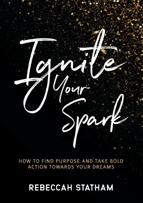 Ignite Your Spark: How To Find Purpose And Take Bold Action Towards Your Dreams