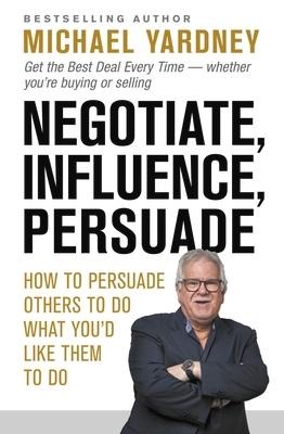 Negotiate, Influence, Persuade: How to Persuade Others to Do What Youd Like Them to Do