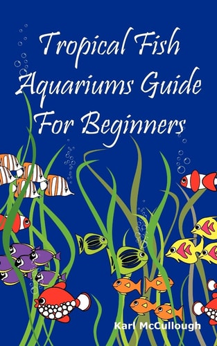 Tropical Fish Aquariums Guide for Beginners All You Need to Know to Set Up and Maintain a Beautiful Tropical Fish Aquarium Today