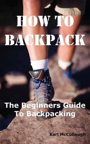 How to Backpack The Beginners Guide to Backpacking Including How to Choose the Best Equipment and Gear, Trip Planning, Safety Matters and Much More