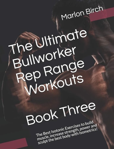 The Ultimate Bullworker Rep Range Workouts Book Three The Best Isotonic Exercises to Build Muscle, Increase Strength, Power and Sculpt the Best Body with Isometrics!
