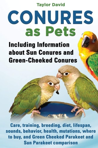 Conures as Pets Including Information about Sun Conures and Green-Cheeked Conures: Care, Training, Breeding, Diet, Lifespan, Sounds, Behavior, Health, Mutations, where to Buy, and Green Cheeked Parakeet and Sun Parakeet Comparison