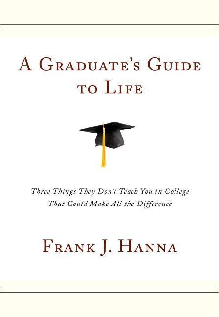 A Graduates Guide to Life: Three Things They Didnt Teach You in College That Could Make All the Difference