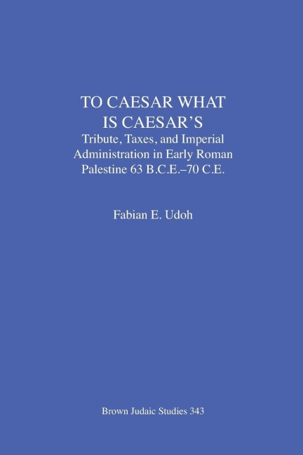 To Caesar What Is Caesars: Tribute, Taxes, and Imperial Administration in Early Roman Palestine  (63 B.C.E.-70 C.E.)