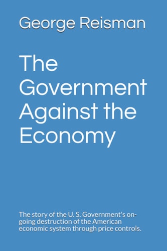 The Government Against the Economy The Story of the U. S. Government's On-Going Destruction of the American Economic System Through Price Controls