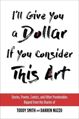 Ill Give You a Dollar If You Consider This Art: Stories, Poems, Comics, and Other Ponderables Ripped from the Diaries of Toddy Smith and Darren Nuzzo