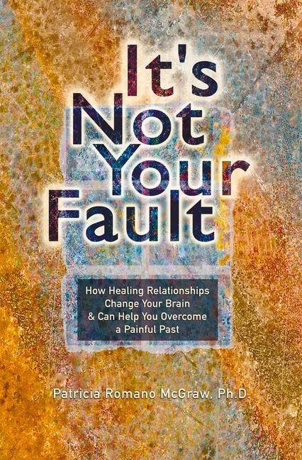 Its Not Your Fault: How Healing Relationships Change Your Brain & Can Help You Overcome a Painful Past