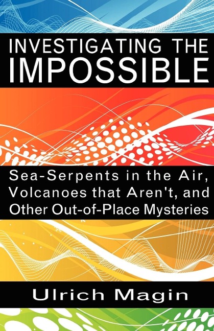 Investigating the Impossible: Sea-Serpents in the Air, Volcanoes that Arent, and Other Out-of-Place Mysteries