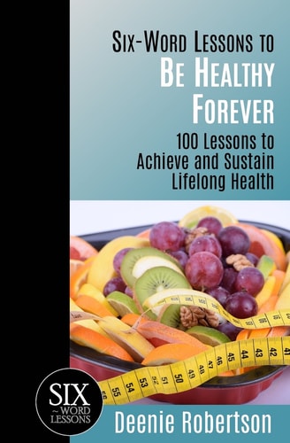 Six-Word Lessons to Be Healthy Forever 100 Lessons to Achieve and Sustain Lifelong Health