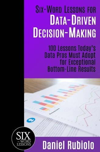 Six-Word Lessons for Data-Driven Decision-Making 100 Lessons Today's Data Pros Must Adopt for Exceptional Bottom-Line Results