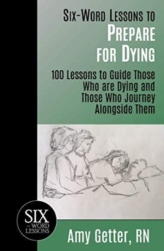 Six-Word Lessons to Prepare for Dying 100 Lessons to Guide Those Who Are Dying and Those Who Journey Alongside Them