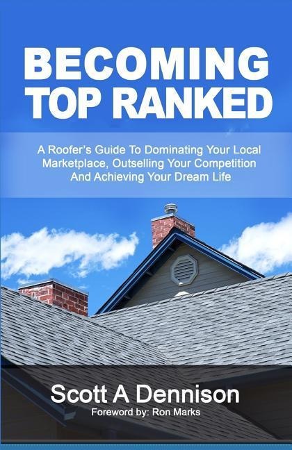 Becoming Top Ranked: A Roofers Guide To Dominating Your Local Marketplace, Outselling Your Competition And Achieving Your Dream Life